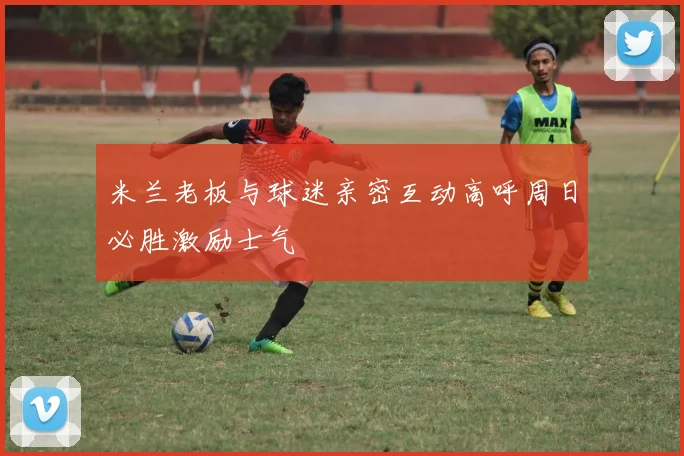 米兰老板与球迷亲密互动高呼周日必胜激励士气