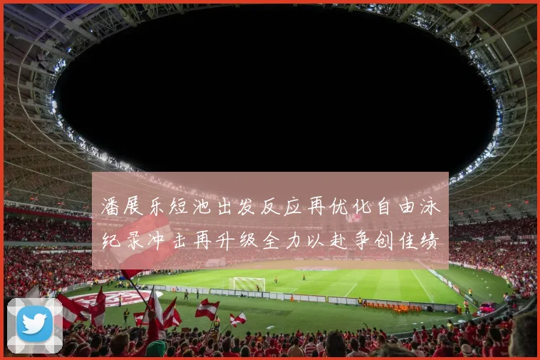 潘展乐短池出发反应再优化自由泳纪录冲击再升级全力以赴争创佳绩