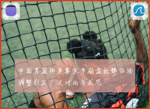 中国男篮热身赛末节崩盘杜锋临场调整引发广泛讨论与反思