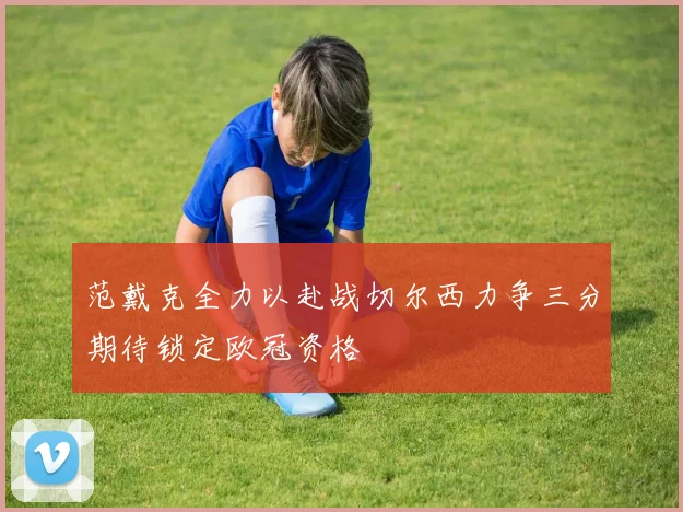 范戴克全力以赴战切尔西力争三分期待锁定欧冠资格