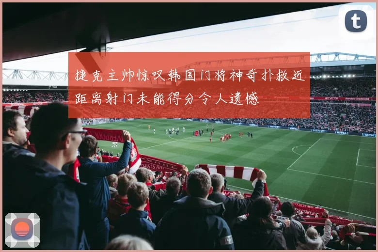捷克主帅惊叹韩国门将神奇扑救近距离射门未能得分令人遗憾