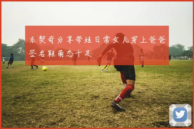 东契奇分享带娃日常女儿穿上爸爸签名鞋萌态十足