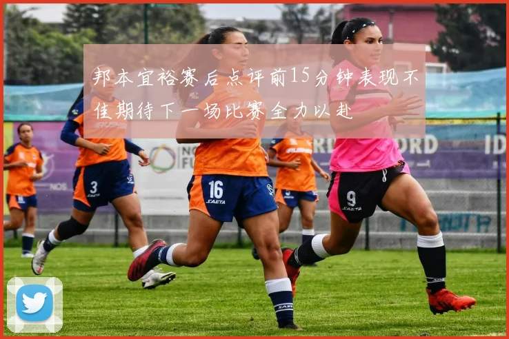 邦本宜裕赛后点评前15分钟表现不佳期待下一场比赛全力以赴