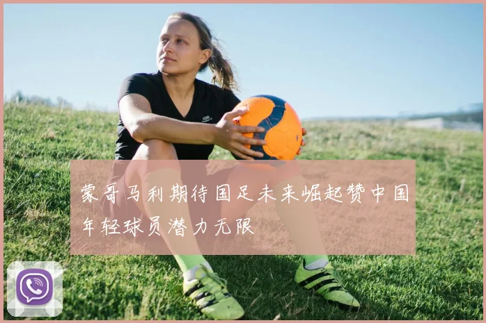 蒙哥马利期待国足未来崛起赞中国年轻球员潜力无限