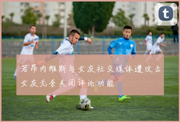 若昂内维斯与女友社交媒体遭攻击女友无奈关闭评论功能
