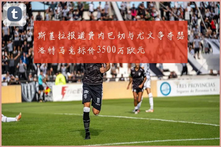 斯基拉报道费内巴切与尤文争夺瑟洛特马竞标价3500万欧元