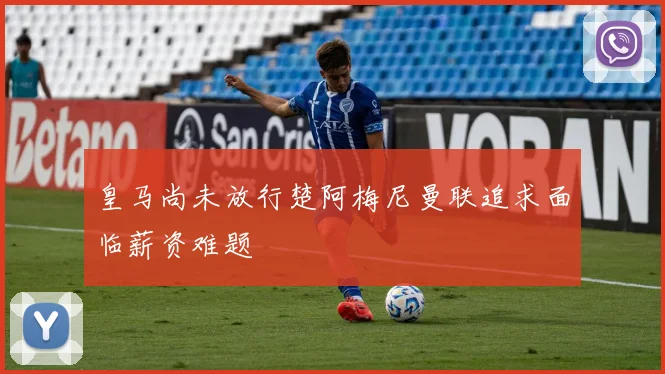 皇马尚未放行楚阿梅尼曼联追求面临薪资难题