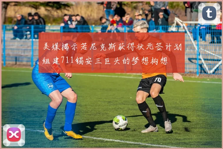 美媒揭示若尼克斯获得状元签计划组建711锡安三巨头的梦想构想