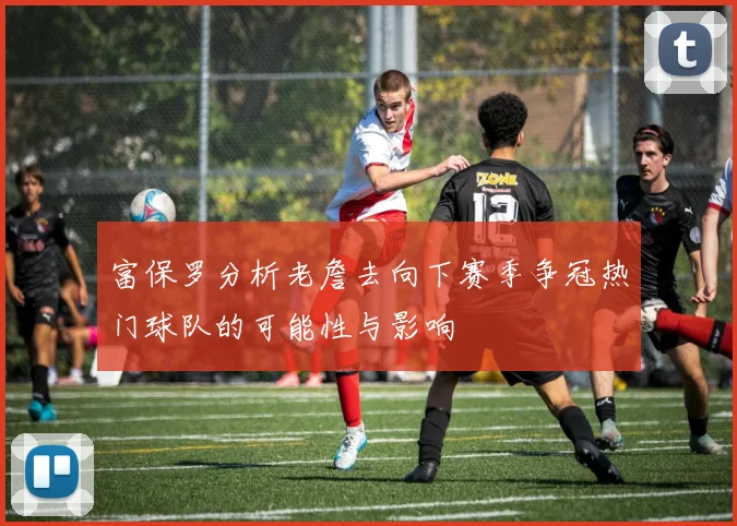 富保罗分析老詹去向下赛季争冠热门球队的可能性与影响