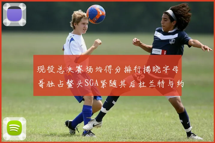现役总决赛场均得分排行揭晓字母哥独占鳌头SGA紧随其后杜兰特与约基奇争夺第三
