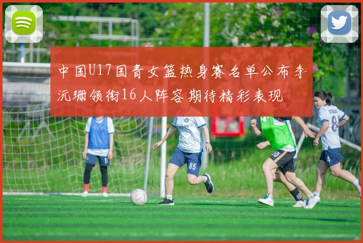 中国U17国青女篮热身赛名单公布李沅珊领衔16人阵容期待精彩表现
