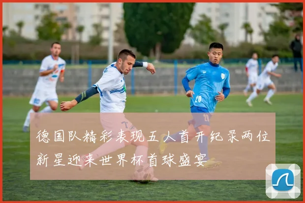 德国队精彩表现五人首开纪录两位新星迎来世界杯首球盛宴