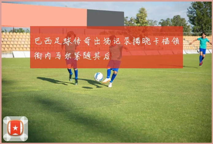巴西足球传奇出场记录揭晓卡福领衔内马尔紧随其后