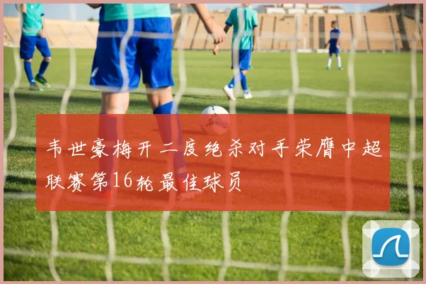 韦世豪梅开二度绝杀对手荣膺中超联赛第16轮最佳球员