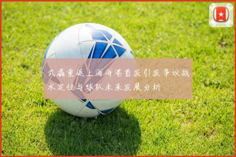 武磊重返上海海港首发引发争议战术定位与球队未来发展分析