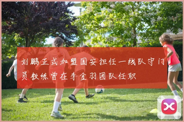 刘鹏正式加盟国安担任一线队守门员教练曾在李金羽团队任职