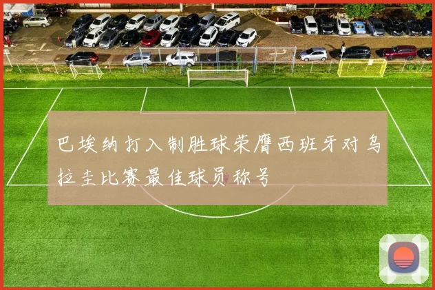 巴埃纳打入制胜球荣膺西班牙对乌拉圭比赛最佳球员称号