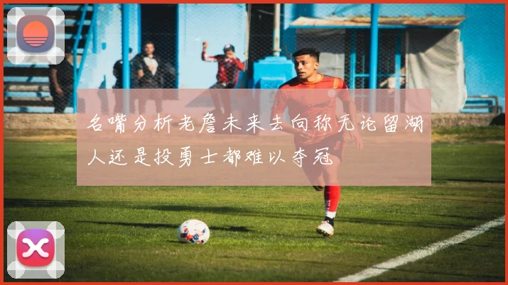 名嘴分析老詹未来去向称无论留湖人还是投勇士都难以夺冠