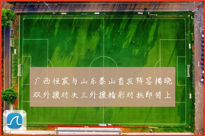 广西恒宸与山东泰山首发阵容揭晓双外援对决三外援精彩对抗即将上演