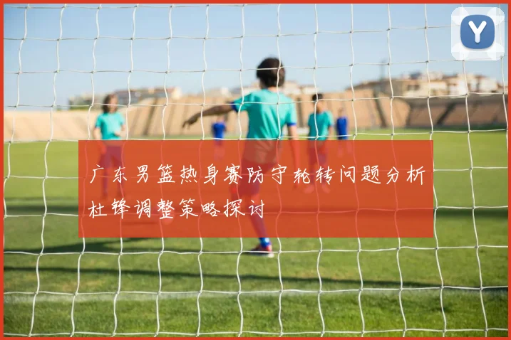 广东男篮热身赛防守轮转问题分析杜锋调整策略探讨