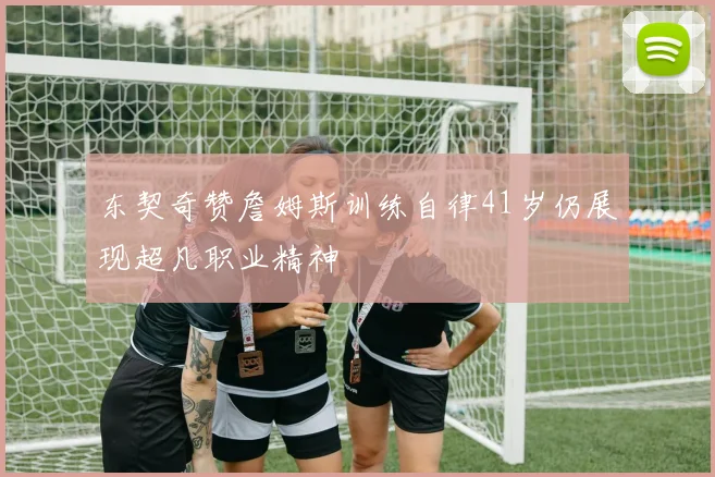 东契奇赞詹姆斯训练自律41岁仍展现超凡职业精神