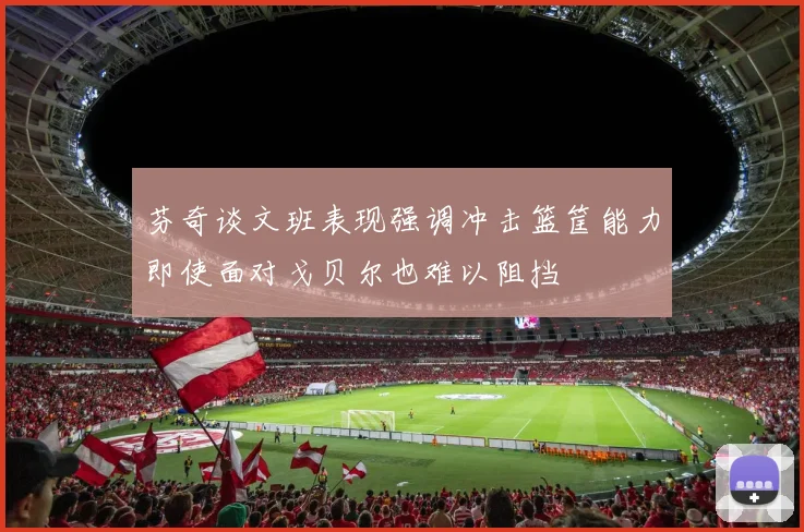 芬奇谈文班表现强调冲击篮筐能力即使面对戈贝尔也难以阻挡