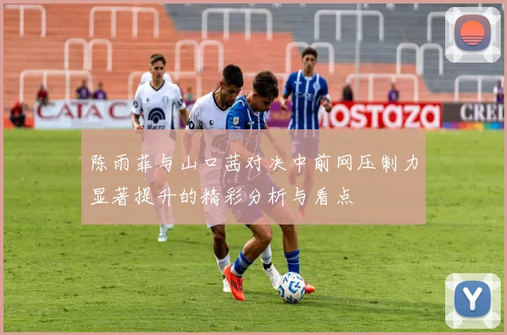 陈雨菲与山口茜对决中前网压制力显著提升的精彩分析与看点