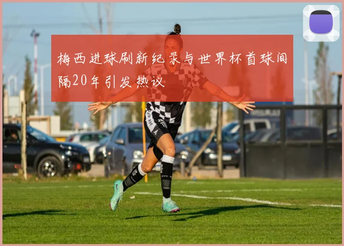 梅西进球刷新纪录与世界杯首球间隔20年引发热议