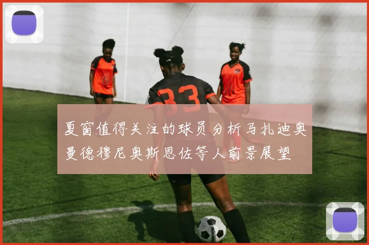 夏窗值得关注的球员分析马扎迪奥曼德穆尼奥斯恩佐等人前景展望