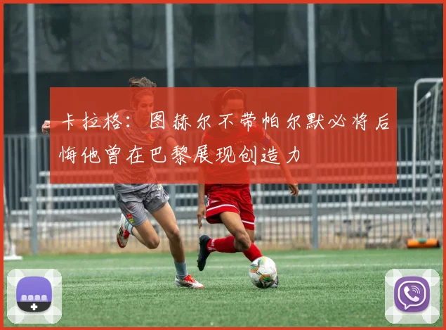 卡拉格：图赫尔不带帕尔默必将后悔他曾在巴黎展现创造力